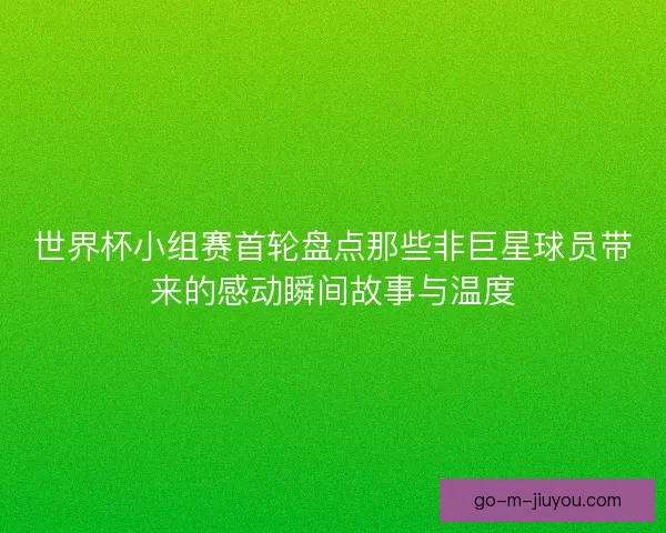 世界杯小组赛首轮盘点那些非巨星球员带来的感动瞬间故事与温度