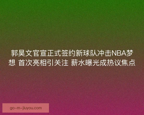 郭昊文官宣正式签约新球队冲击NBA梦想 首次亮相引关注 薪水曝光成热议焦点